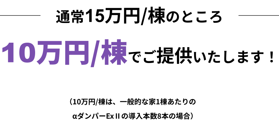 通常13万円/棟のところ10万円/棟でご提供いたします！（10万円/棟は、一般的な家1棟あたりのαダンパーExⅡの導入本数8本の場合）