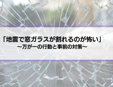 「地震で窓ガラスが割れるのが怖い…」万が一の行動や対策を解説します