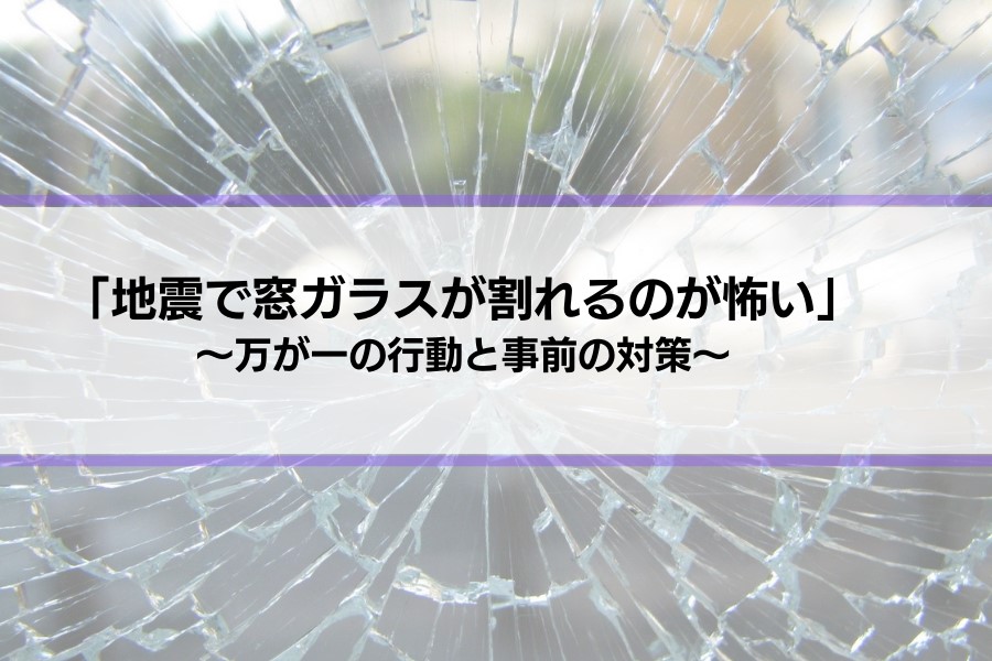 「地震で窓ガラスが割れるのが怖い…」万が一の行動や対策を解説します