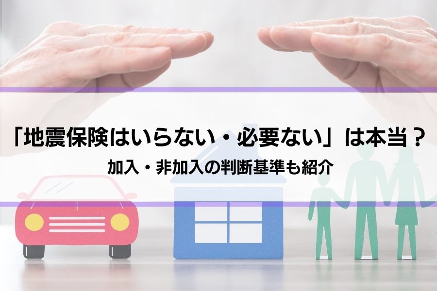 【地震保険はいらない・必要ない】は本当？どうして？どっちにするべきか判断基準も紹介