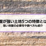 地盤が強い土地5つの特徴とは？│強い地盤の必要性や調べ方、弱い場合の対策も解説