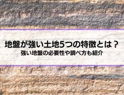 地盤が強い土地5つの特徴とは？│強い地盤の必要性や調べ方、弱い場合の対策も解説