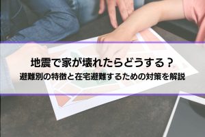 地震で家が壊れたらどうする？どこに住む？避難別の特徴と在宅避難するための対策を解説