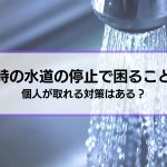 【地震時の水道の停止】困ることは？個人が取れる対策はある？